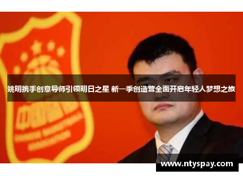 姚明携手创意导师引领明日之星 新一季创造营全面开启年轻人梦想之旅