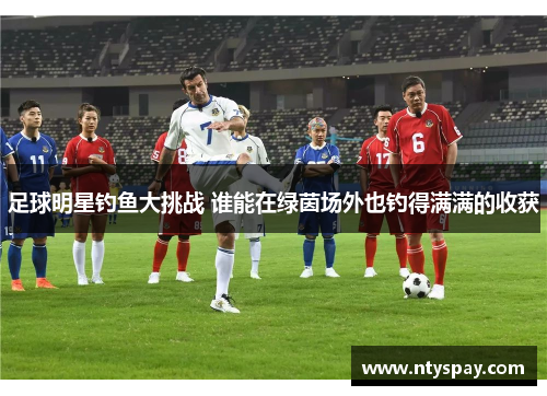 足球明星钓鱼大挑战 谁能在绿茵场外也钓得满满的收获