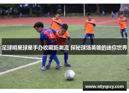 足球明星球星手办收藏新潮流 探秘球场英雄的迷你世界