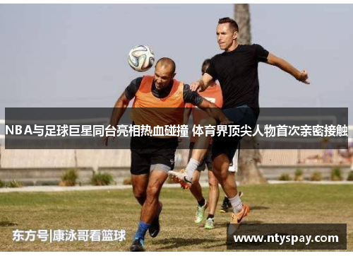 NBA与足球巨星同台亮相热血碰撞 体育界顶尖人物首次亲密接触