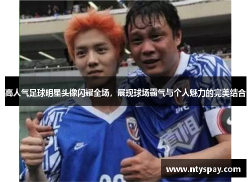 高人气足球明星头像闪耀全场，展现球场霸气与个人魅力的完美结合