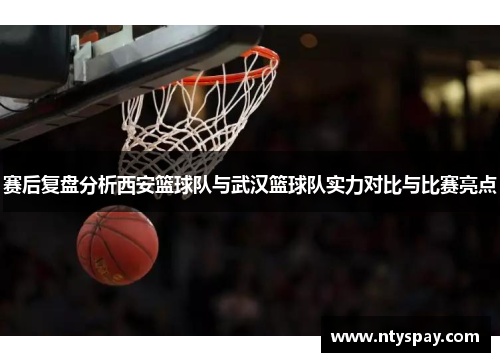 赛后复盘分析西安篮球队与武汉篮球队实力对比与比赛亮点