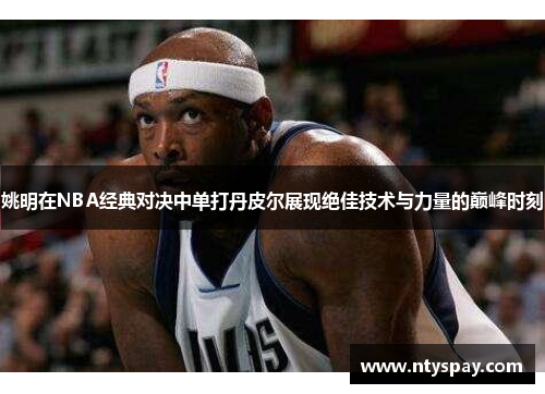 姚明在NBA经典对决中单打丹皮尔展现绝佳技术与力量的巅峰时刻