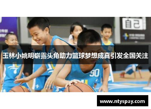 玉林小姚明崭露头角助力篮球梦想成真引发全国关注