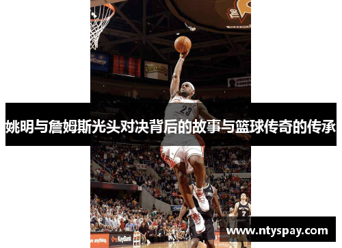 姚明与詹姆斯光头对决背后的故事与篮球传奇的传承