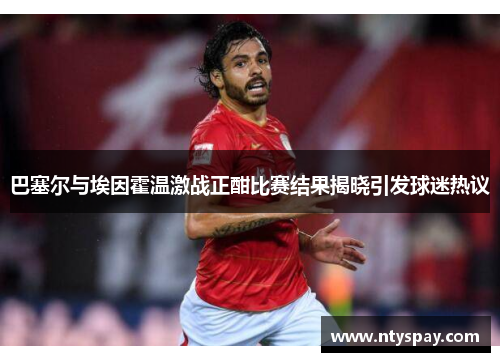 巴塞尔与埃因霍温激战正酣比赛结果揭晓引发球迷热议