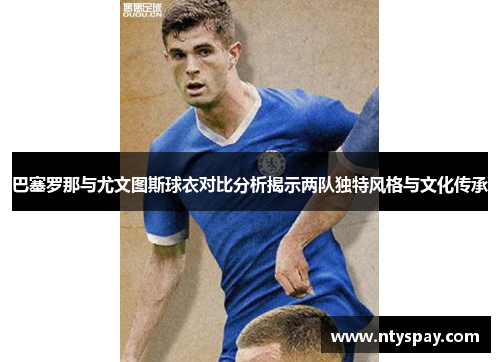 巴塞罗那与尤文图斯球衣对比分析揭示两队独特风格与文化传承