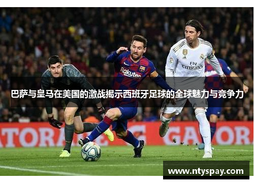 巴萨与皇马在美国的激战揭示西班牙足球的全球魅力与竞争力