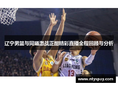 辽宁男篮与同曦激战正酣精彩直播全程回顾与分析